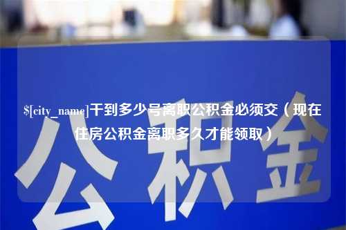 安岳干到多少号离职公积金必须交（现在住房公积金离职多久才能领取）