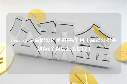 安岳离职公积金封存6个月（离职公积金封存6个月后怎么提取）